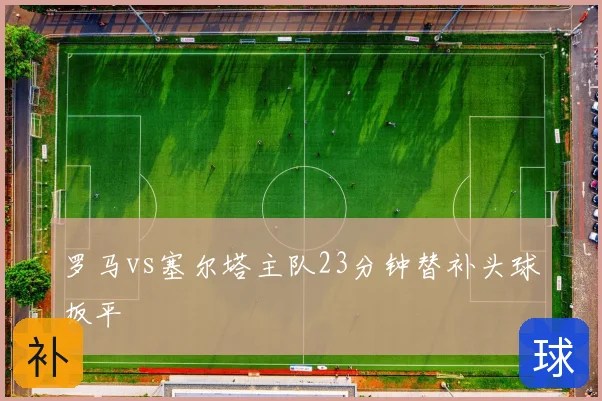 罗马vs塞尔塔主队23分钟替补头球扳平