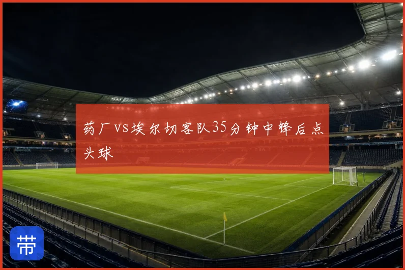 药厂vs埃尔切客队35分钟中锋后点头球